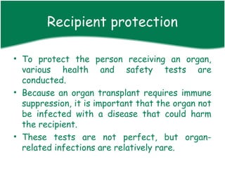 Recipient protection

• To protect the person receiving an organ,
  various health and safety tests are
  conducted.
• Because an organ transplant requires immune
  suppression, it is important that the organ not
  be infected with a disease that could harm
  the recipient.
• These tests are not perfect, but organ-
  related infections are relatively rare.
 