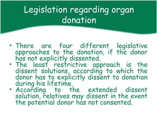 Legislation regarding organ
              donation

• There are four different legislative
  approaches to the donation, if the donor
  has not explicitly dissented.
• The least restrictive approach is the
  dissent solutions, according to which the
  donor has to explicitly dissent to donation
  during his lifetime.
• According to the extended dissent
  solution, relatives may dissent in the event
  the potential donor has not consented.
 