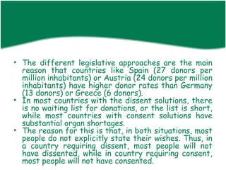• The different legislative approaches are the main
  reason that countries like Spain (27 donors per
  million inhabitants) or Austria (24 donors per million
  inhabitants) have higher donor rates than Germany
  (13 donors) or Greece (6 donors).
• In most countries with the dissent solutions, there
  is no waiting list for donations, or the list is short,
  while most countries with consent solutions have
  substantial organ shortages.
• The reason for this is that, in both situations, most
  people do not explicitly state their wishes. Thus, in
  a country requiring dissent, most people will not
  have dissented, while in country requiring consent,
  most people will not have consented.
 
