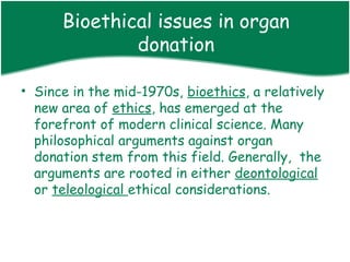 Bioethical issues in organ
              donation

• Since in the mid-1970s, bioethics, a relatively
  new area of ethics, has emerged at the
  forefront of modern clinical science. Many
  philosophical arguments against organ
  donation stem from this field. Generally, the
  arguments are rooted in either deontological
  or teleological ethical considerations.
 