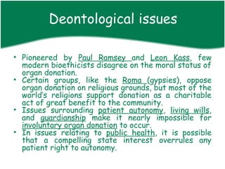 Deontological issues

• Pioneered by Paul Ramsey and Leon Kass, few
  modern bioethicists disagree on the moral status of
  organ donation.
• Certain groups, like the Roma (gypsies), oppose
  organ donation on religious grounds, but most of the
  world’s religions support donation as a charitable
  act of great benefit to the community.
• Issues surrounding patient autonomy, living wills,
  and guardianship make it nearly impossible for
  involuntary organ donation to occur.
• In issues relating to public health, it is possible
  that a compelling state interest overrules any
  patient right to autonomy.
 