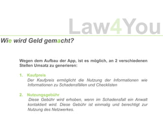 Wie wird Geld gemacht?
Wegen dem Aufbau der App, ist es möglich, an 2 verschiedenen
Stellen Umsatz zu generieren:
1.  Kaufpreis
Der Kaufpreis ermöglicht die Nutzung der Informationen wie
Informationen zu Schadensfällen und Checklisten
2.  Nutzungsgebühr
Diese Gebühr wird erhoben, wenn im Schadensfall ein Anwalt
kontaktiert wird. Diese Gebühr ist einmalig und berechtigt zur
Nutzung des Netzwerkes.
Law4You
 