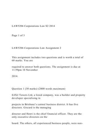 LAW5206 Corporations Law S2 2014
Page 1 of 3
LAW5206 Corporations Law Assignment 2
This assignment includes two questions and is worth a total of
60 marks. You are
required to answer both questions. The assignment is due at
11:59pm 10 November
2014.
Question 1 (30 marks) (2000 words maximum)
Eiffel Towers Ltd, a listed company, was a builder and property
developer specialising in
projects in Brisbane’s central business district. It has five
directors. Giscard is the managing
director and Henri is the chief financial officer. They are the
only executive directors on the
board. The others, all experienced business people, were non-
 