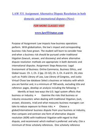 LAW 531 Assignment Alternative Dispute Resolution in both
domestic and international disputes (New)
FOR MORE CLASSES VISIT
www.law531tutor.com
Purpose of Assignment Law impacts how business operations
perform. With globalization, the law's impact and corresponding
business risks have grown. The student will learn to consider how
and when a business risk should be pursued under traditional
litigation (lawsuit, answer, and discovery) and where alternative
dispute resolution methods are appropriate in both domestic and
international disputes. Assignment Steps Resources: Legal
Environment of Business: Online Commerce, Business Ethics, and
Global Issues: Ch. 1, Ch. 2 (pp. 23-32), Ch. 3, Ch. 4 and Ch. 26; sites
such as: Public Library of Law, Law Library of Congress, and Justia
Virtual Chase law database Select a business or industry with which
you are familiar and, in a minimum of 700 words, excluding title and
reference pages, develop an analysis including the following: •
Identify at least two ways the U.S. legal system affects that
business or industry. • Examine the risks that business or
industry encounters when dealing with traditional litigation, (suit,
answer, discovery, trial) and what measures business managers can
take to reduce exposure to those risks. • Choose a
global/international business dispute from your business or industry,
then compare and contrast one form of alternative dispute
resolution (ADR) with traditional litigation with regard to that
dispute, and recommend which method is preferred and why. Cite a
minimum of three scholarly references. One scholarly reference
 