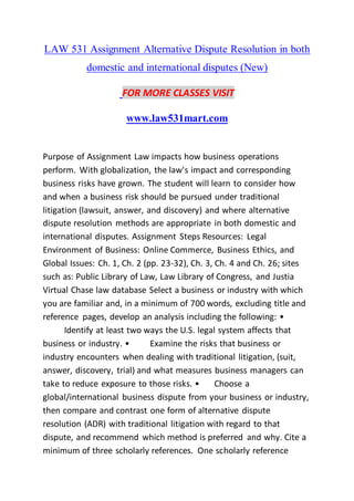 LAW 531 Assignment Alternative Dispute Resolution in both
domestic and international disputes (New)
FOR MORE CLASSES VISIT
www.law531mart.com
Purpose of Assignment Law impacts how business operations
perform. With globalization, the law's impact and corresponding
business risks have grown. The student will learn to consider how
and when a business risk should be pursued under traditional
litigation (lawsuit, answer, and discovery) and where alternative
dispute resolution methods are appropriate in both domestic and
international disputes. Assignment Steps Resources: Legal
Environment of Business: Online Commerce, Business Ethics, and
Global Issues: Ch. 1, Ch. 2 (pp. 23-32), Ch. 3, Ch. 4 and Ch. 26; sites
such as: Public Library of Law, Law Library of Congress, and Justia
Virtual Chase law database Select a business or industry with which
you are familiar and, in a minimum of 700 words, excluding title and
reference pages, develop an analysis including the following: •
Identify at least two ways the U.S. legal system affects that
business or industry. • Examine the risks that business or
industry encounters when dealing with traditional litigation, (suit,
answer, discovery, trial) and what measures business managers can
take to reduce exposure to those risks. • Choose a
global/international business dispute from your business or industry,
then compare and contrast one form of alternative dispute
resolution (ADR) with traditional litigation with regard to that
dispute, and recommend which method is preferred and why. Cite a
minimum of three scholarly references. One scholarly reference
 