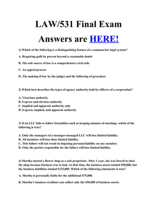 LAW/531 Final Exam
               Answers are HERE!
1) Which of the following is a distinguishing feature of a common law legal system?

A. Requiring guilt be proven beyond a reasonable doubt

B. The sole source of law is a comprehensive civil code

C. An appeal process

D. The making of law by the judges and the following of precedent



2) Which best describes the types of agency authority held by officers of a corporation?

A. Vicarious authority
B. Express and obvious authority
C. Implied and apparent authority only
D. Express, implied, and apparent authority



3) If an LLC fails to follow formalities such as keeping minutes of meetings, which of the
following is true?

A. Only the managers of a manager-managed LLC will lose limited liability.
B. All members will lose their limited liability.
C. This failure will not result in imposing personal liability on any member.
D. Only the parties responsible for the failure will lose limited liability.



4) Martha started a flower shop as a sole proprietor. After 1 year, she was forced to close
the shop because business was so bad. At that time, the business assets totaled $50,000, but
the business liabilities totaled $125,000. Which of the following statements is true?

A. Martha is personally liable for the additional $75,000.

B. Martha’s business creditors can collect only the $50,000 of business assets.
 