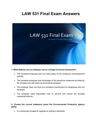 LAW 531 Final Exam Answers
1. What defense can an employer use to a charge of sexual harassment?
 The harassed employee was not made aware of the company's antiharassment
policies.
 The harassed employee took advantage of the preventive measures provided by
the company but still could not avoid being harassed.
 The employer does not have any complaint mechanisms for employees who are
harassed.
 The employer used reasonable care to prevent and correct the sexually
harassing behavior.
2. Choose the correct statement about the Environmental Protection Agency
(EPA).
 It is exclusively created to regulate air pollution standards.
 