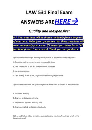 LAW 531 Final Exam
          ANSWERS ARE HERE
                     Quality and inexpensive:
P.S. Your questions will be chosen randomly from a large set
of questions. Nobody can guarantee that these questions will
cover completely your exam. If I helped you please leave “A”
feedback (I need it very much). Thank you and good luck...

1) Which of the following is a distinguishing feature of a common law legal system?

A. Requiring guilt be proven beyond a reasonable doubt

B. The sole source of law is a comprehensive civil code

C. An appeal process

D. The making of law by the judges and the following of precedent




2) Which best describes the types of agency authority held by officers of a corporation?




A. Vicarious authority

B. Express and obvious authority

C. Implied and apparent authority only

D. Express, implied, and apparent authority




3) If an LLC fails to follow formalities such as keeping minutes of meetings, which of the
following is true?
 