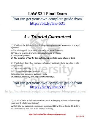 http://universityofphoenixpaper.blogspot.com/
Page 1 of 8
LAW 531 Final Exam
You can get your own complete guide from
http://bit.ly/law-531
A + Tutorial Guaranteed
1) Which of the following is a distinguishing feature of a common law legal
system?
A. Requiring guilt be proven beyond a reasonable doubt
B. The sole source of law is a comprehensive civil code
C. An appeal process
D. The making of law by the judges and the following of precedent
2) Which best describes the types of agency authority held by officers of a
corporation?   
A. Vicarious authority 
B. Express and obvious authority 
C. Implied and apparent authority only 
D. Express, implied, and apparent authority
You can get your own complete guide from
http://bit.ly/law-531
3) If an LLC fails to follow formalities such as keeping minutes of meetings,
which of the following is true?   
A. Only the managers of a manager-managed LLC will lose limited liability.  
B. All members will lose their limited liability.  
 