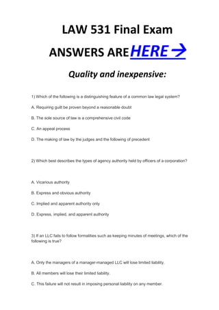 LAW 531 Final Exam
          ANSWERS ARE HERE
                       Quality and inexpensive:

1) Which of the following is a distinguishing feature of a common law legal system?

A. Requiring guilt be proven beyond a reasonable doubt

B. The sole source of law is a comprehensive civil code

C. An appeal process

D. The making of law by the judges and the following of precedent




2) Which best describes the types of agency authority held by officers of a corporation?




A. Vicarious authority

B. Express and obvious authority

C. Implied and apparent authority only

D. Express, implied, and apparent authority




3) If an LLC fails to follow formalities such as keeping minutes of meetings, which of the
following is true?




A. Only the managers of a manager-managed LLC will lose limited liability.

B. All members will lose their limited liability.

C. This failure will not result in imposing personal liability on any member.
 