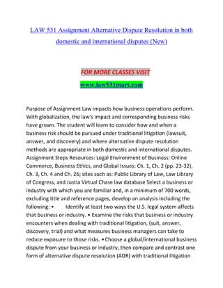LAW 531 Assignment Alternative Dispute Resolution in both
domestic and international disputes (New)
FOR MORE CLASSES VISIT
www.law531mart.com
Purpose of Assignment Law impacts how business operations perform.
With globalization, the law's impact and corresponding business risks
have grown. The student will learn to consider how and when a
business risk should be pursued under traditional litigation (lawsuit,
answer, and discovery) and where alternative dispute resolution
methods are appropriate in both domestic and international disputes.
Assignment Steps Resources: Legal Environment of Business: Online
Commerce, Business Ethics, and Global Issues: Ch. 1, Ch. 2 (pp. 23-32),
Ch. 3, Ch. 4 and Ch. 26; sites such as: Public Library of Law, Law Library
of Congress, and Justia Virtual Chase law database Select a business or
industry with which you are familiar and, in a minimum of 700 words,
excluding title and reference pages, develop an analysis including the
following: • Identify at least two ways the U.S. legal system affects
that business or industry. • Examine the risks that business or industry
encounters when dealing with traditional litigation, (suit, answer,
discovery, trial) and what measures business managers can take to
reduce exposure to those risks. •Choose a global/international business
dispute from your business or industry, then compare and contrast one
form of alternative dispute resolution (ADR) with traditional litigation
 