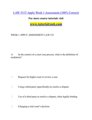 LAW 531T Apply Week 1 Assessment (100% Correct)
For more course tutorials visit
www.tutorialrank.com
WEEK 1 APPLY ASSESSMENT LAW 531
1) In the context of a court case process, what is the definition of
mediation?
Request for higher court to review a case
Using a third party (specifically) to resolve a dispute
Use of a third party to resolve a dispute, often legally binding
Changing a trial court’s decision
 