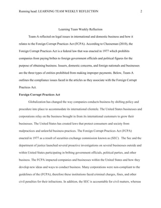 Running head: LEARNING TEAM WEEKLY REFLECTION                                                       2




                                Learning Team Weekly Reflection

       Team-A reflected on legal issues in international and domestic business and how it

relates to the Foreign Corrupt Practices Act (FCPA). According to Cheeseman (2010), the

Foreign Corrupt Practices Act is a federal law that was enacted in 1977 which prohibits

companies from paying bribes to foreign government officials and political figures for the

purpose of obtaining business. Issuers, domestic concerns, and foreign nationals and businesses

are the three types of entities prohibited from making improper payments. Below, Team-A

outlines the compliance issues faced in the articles as they associate with the Foreign Corrupt

Practices Act.

Foreign Corrupt Practices Act

       Globalization has changed the way companies conducts business by shifting policy and

procedure into place to accommodate its international clientele. The United States businesses and

corporations relay on the business brought in from its international customers to grow their

businesses. The United States has created laws that protect consumers and society from

malpractices and unlawful business practices. The Foreign Corrupt Practices Act (FCPA)

enacted in 1977 as a result of securities exchange commission known as (SEC). The Sec and the

department of justice launched several proactive investigations on several businesses outside and

within United States participating in bribing government officials, political parties, and other

business. The FCPA impacted companies and businesses within the United States and how they

develop new ideas and ways to conduct business. Many corporations were non-compliant to the

guidelines of the (FCPA), therefore these institutions faced criminal charges, fines, and other

civil penalties for their infractions. In addition, the SEC is accountable for civil matters, whereas
 