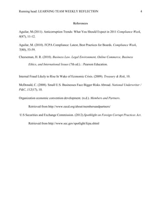 Running head: LEARNING TEAM WEEKLY REFLECTION                                              4


                                           References

Aguilar, M.(2011). Anticorruption Trends: What You Should Expect in 2011 Compliance Week,
8(87), 11-12.

Aguilar, M. (2010). FCPA Compliance: Latest, Best Practices for Boards. Compliance Week,
7(80), 53-59.

Cheeseman, H. R. (2010). Business Law. Legal Environment, Online Commerce, Business

       Ethics, and International Issues (7th ed.). : Pearson Education.


Internal Fraud Likely to Rise In Wake of Economic Crisis. (2009). Treasury & Risk, 10.

McDonald, C. (2008). Small U.S. Businesses Face Bigger Risks Abroad. National Underwriter /
P&C, 112(17), 10.

Organization economic convention development. (n.d.). Members and Partners.

       Retrieved from http://www.oecd.org/about/membersandpartners/

U.S Securities and Exchange Commission. (2012).Spothlight on Foreign Corrupt Practices Act.

       Retrieved from http://www.sec.gov/spotlight/fcpa.shtml
 
