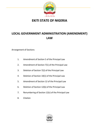 EKITI STATE OF NIGERIA


LOCAL GOVERNMENT ADMINISTRATION (AMENDMENT)
                   LAW


Arrangement of Sections



     1.    Amendment of Section 5 of the Principal Law

     2.    Amendment of Section 7(1) of the Principal Law

     3.    Deletion of Section 7(2) of the Principal Law

     4.    Deletion of Section 10(1) of the Principal Law

     5.    Amendment of Section 12 of the Principal Law

     6.    Deletion of Section 12(b) of the Principal Law

     7.    Renumbering of Section 12(c) of the Principal Law

     8.    Citation
 