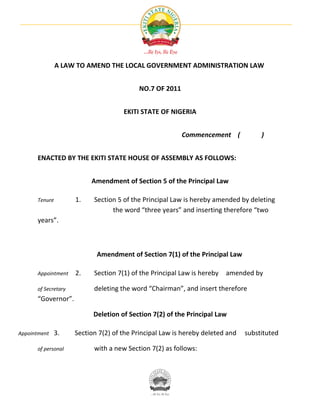 A LAW TO AMEND THE LOCAL GOVERNMENT ADMINISTRATION LAW


                                          NO.7 OF 2011


                                     EKITI STATE OF NIGERIA


                                                         Commencement (             )


      ENACTED BY THE EKITI STATE HOUSE OF ASSEMBLY AS FOLLOWS:


                          Amendment of Section 5 of the Principal Law

      Tenure         1.    Section 5 of the Principal Law is hereby amended by deleting
                                 the word “three years” and inserting therefore “two
      years”.



                            Amendment of Section 7(1) of the Principal Law

      Appointment    2.    Section 7(1) of the Principal Law is hereby   amended by

      of Secretary         deleting the word “Chairman”, and insert therefore
      “Governor”.

                           Deletion of Section 7(2) of the Principal Law

Appointment   3.     Section 7(2) of the Principal Law is hereby deleted and   substituted

      of personal          with a new Section 7(2) as follows:
 