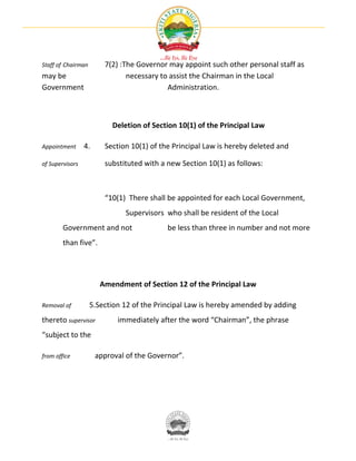 Staff of Chairman       7(2) :The Governor may appoint such other personal staff as
may be                         necessary to assist the Chairman in the Local
Government                                 Administration.



                           Deletion of Section 10(1) of the Principal Law

Appointment      4.     Section 10(1) of the Principal Law is hereby deleted and

of Supervisors          substituted with a new Section 10(1) as follows:



                        “10(1) There shall be appointed for each Local Government,
                               Supervisors who shall be resident of the Local
        Government and not                 be less than three in number and not more
        than five”.




                       Amendment of Section 12 of the Principal Law

Removal of          5.Section 12 of the Principal Law is hereby amended by adding
thereto supervisor          immediately after the word “Chairman”, the phrase
“subject to the

from office           approval of the Governor”.
 