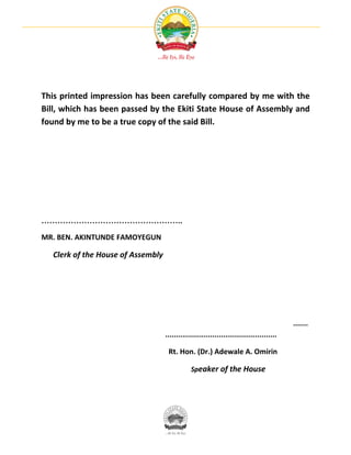 This printed impression has been carefully compared by me with the
Bill, which has been passed by the Ekiti State House of Assembly and
found by me to be a true copy of the said Bill.




……………………………………………..

MR. BEN. AKINTUNDE FAMOYEGUN

  Clerk of the House of Assembly




                                                                                          .......
                                   ....................................................

                                    Rt. Hon. (Dr.) Adewale A. Omirin

                                               Speaker of the House
 