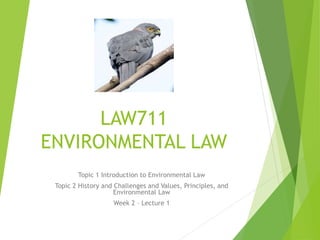 LAW711
ENVIRONMENTAL LAW
Topic 1 Introduction to Environmental Law
Topic 2 History and Challenges and Values, Principles, and
Environmental Law
Week 2 – Lecture 1
 