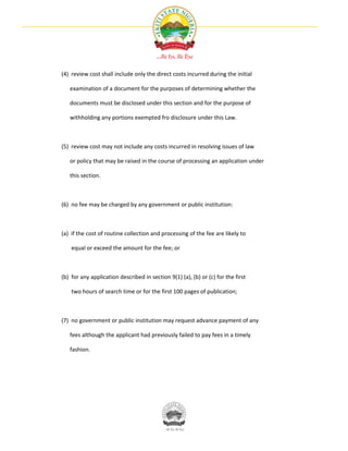 (4) review cost shall include only the direct costs incurred during the initial

   examination of a document for the purposes of determining whether the

   documents must be disclosed under this section and for the purpose of

   withholding any portions exempted fro disclosure under this Law.



(5) review cost may not include any costs incurred in resolving issues of law

   or policy that may be raised in the course of processing an application under

   this section.



(6) no fee may be charged by any government or public institution:



(a) if the cost of routine collection and processing of the fee are likely to

    equal or exceed the amount for the fee; or



(b) for any application described in section 9(1) (a), (b) or (c) for the first

    two hours of search time or for the first 100 pages of publication;



(7) no government or public institution may request advance payment of any

   fees although the applicant had previously failed to pay fees in a timely

   fashion.
 