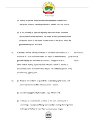 (8) nothing in this Law shall supersede fees chargeable under a statute

         Specifically providing for setting the level of fees for particular records.



      (9) in any action by an applicant regarding the waiver of fees under this

         section, the court shall determine the matter de novo, provided that the

        court’s fees review of the matter shall be limited to the record before the

        government or public institution.



10.   It shall be a criminal offence punishable on conviction with sentence to a             Destruction or

      maximum of 3 years imprisonment for any officer or the head of any            falsification of

      government or public institution to which this Law applies to try to                   record

      either willfully destroy any records kept in his/her custody or attempt to

      doctor or otherwise alter same before they are released to any person, entity

      or community applying for it.



11.   (1) Access to a record shall be given to the person applying for access such

         access in one or more of the following forms – records.



      (a) a reasonable opportunity to inspect a copy of the record;



      (b) in the case of a record that is an article or film from which sounds or

          visual images are capable of being reproduced the making of arrangements

          for the person to hear or view these sounds or visual images;
 