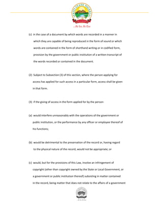 (c) in the case of a document by which words are recorded in a manner in

    which they are capable of being reproduced in the form of sound or which

    words are contained in the form of shorthand writing or in codified form,

    provision by the government or public institution of a written transcript of

    the words recorded or contained in the document.



(2) Subject to Subsection (3) of this section, where the person applying for

   access has applied for such access in a particular form, access shall be given

   in that form.



(3) if the giving of access in the form applied for by the person:



(a) would interfere unreasonably with the operations of the government or

   public institution, or the performance by any officer or employee thereof of

   his functions;



(b) would be detrimental to the preservation of the record or, having regard

    to the physical nature of the record, would not be appropriate; or



(c) would, but for the provisions of this Law, involve an infringement of

   copyright (other than copyright owned by the State or Local Government, or

   a government or public institution thereof) subsisting in matter contained

   in the record, being matter that does not relate to the affairs of a government
 