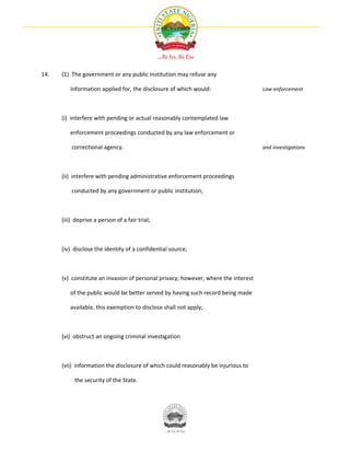 14.   (1) The government or any public institution may refuse any

         Information applied for, the disclosure of which would:                    Law enforcement




      (i) interfere with pending or actual reasonably contemplated law

         enforcement proceedings conducted by any law enforcement or

          correctional agency.                                                      and investigations




      (ii) interfere with pending administrative enforcement proceedings

          conducted by any government or public institution;



      (iii) deprive a person of a fair trial;



      (iv) disclose the identity of a confidential source;



      (v) constitute an invasion of personal privacy; however, where the interest

         of the public would be better served by having such record being made

         available, this exemption to disclose shall not apply;



      (vi) obstruct an ongoing criminal investigation



      (vii) information the disclosure of which could reasonably be injurious to

           the security of the State.
 