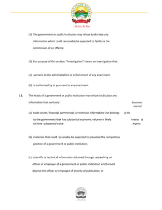 (2) The government or public institution may refuse to disclose any

         information which could reasonably be expected to facilitate the

         commission of an offence.



      (3) For purpose of this section, “Investigation” means an investigation that:



      (a) pertains to the administration or enforcement of any enactment;


      (b) is authorized by or pursuant to any enactment.


15.   The heads of a government or public institution may refuse to disclose any

      Information that contains:                                                                Economic
                                                                                                 interest

      (a) trade secret, financial, commercial, or technical information that belongs   of the

          to the government that has substantial economic value or is likely                    Federal of
          to have substantial value                                                              Nigeria




      (b) materials that could reasonably be expected to prejudice the competitive

         position of a government or public institution;



      (c) scientific or technical information obtained through research by an

         officer or employee of a government or public institution which could

         deprive the officer or employee of priority of publication; or
 