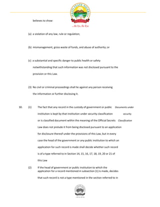 believes to show:



      (a) a violation of any law, rule or regulation;



      (b) mismanagement, gross waste of funds, and abuse of authority; or



      (c) a substantial and specific danger to public health or safety

            notwithstanding that such information was not disclosed pursuant to the

            provision or this Law.



      (3) No civil or criminal proceedings shall lie against any person receiving

            the information or further disclosing it.



30.   (1)       The fact that any record in the custody of government or public           Documents under

                institution is kept by that institution under security classification           security

                or is classified document within the meaning of the Official Secrets Classification

                Law does not prelude it from being disclosed pursuant to an application

                for disclosure thereof under the provisions of this Law, but in every

                case the head of the government or any public institution to which an

                application for such record is made shall decide whether such record

                is of a type referred to in Section 14, 15, 16, 17, 18, 19, 20 or 21 of

                this Law

      (2)       If the head of government or public institution to which the
                application for a record mentioned in subsection (1) is made, decides

                that such record is not a type mentioned in the section referred to in
 