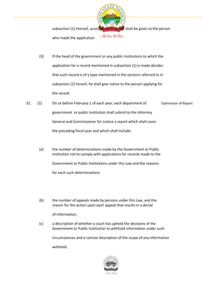 subsection (1) thereof, access to such record shall be given to the person

             who made the application



       (3)   If the head of the government or any public institutions to which the

             application for a record mentioned in subsection (1) is made decides

             that such record is of a type mentioned in the sections referred to in

             subsection (1) hereof, he shall give notice to the person applying for

             the record

31.   (1)    On or before February 1 of each year, each department of              Submission of Report

             government or public institution shall submit to the Attorney

             General and Commissioner for Justice a report which shall cover

             the preceding fiscal year and which shall include:



       (a)   the number of determinations made by the Government or Public
             Institution not to comply with applications for records made to the

             Government or Public Institutions under this Law and the reasons

             for each such determinations




       (b)   the number of appeals made by persons under this Law, and the
             reason for the action upon each appeal that results in a denial

             of information;

       (c)   a description of whether a court has upheld the decisions of the
             Government or Public Institution to withhold information under such

             circumstances and a concise description of the scope of any information

             withheld.
 