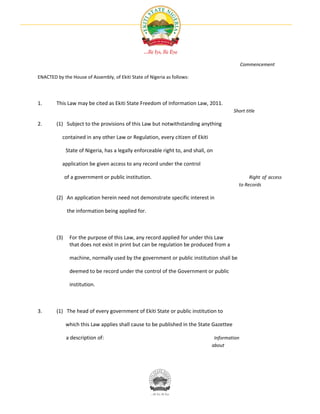Commencement

ENACTED by the House of Assembly, of Ekiti State of Nigeria as follows:




1.      This Law may be cited as Ekiti State Freedom of Information Law, 2011.
                                                                                         Short title

2.      (1) Subject to the provisions of this Law but notwithstanding anything

           contained in any other Law or Regulation, every citizen of Ekiti

              State of Nigeria, has a legally enforceable right to, and shall, on

           application be given access to any record under the control

              of a government or public institution.                                            Right of access
                                                                                           to Records

        (2) An application herein need not demonstrate specific interest in

               the information being applied for.



        (3)     For the purpose of this Law, any record applied for under this Law
                that does not exist in print but can be regulation be produced from a

                machine, normally used by the government or public institution shall be

                deemed to be record under the control of the Government or public

                institution.



3.      (1) The head of every government of Ekiti State or public institution to

              which this Law applies shall cause to be published in the State Gazettee

              a description of:                                                  Information
                                                                                about
 