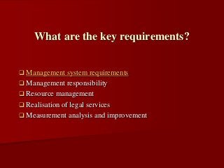  Management system requirements
 Management responsibility
 Resource management
 Realisation of legal services
 Measurement analysis and improvement
What are the key requirements?
 