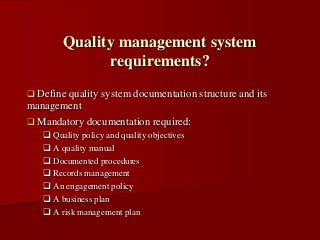 Define quality system documentation structure and its
management
 Mandatory documentation required:
 Quality policy and quality objectives
 A quality manual
 Documented procedures
 Records management
 An engagement policy
 A business plan
 A risk management plan
Quality management system
requirements?
 