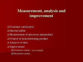  Customer satisfaction
 Internal audits
 Measurement of processes and product
 Control of nonconforming product
 Analysis of data
 Improvement
 Corrective action – see example
 Preventive action
Measurement, analysis and
improvement
 