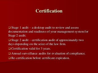  Stage 1 audit – a desktop audit to review and assess
documentation and readiness of your management system for
Stage 2 audit.
 Stage 2 audit – certification audit of approximately two
days depending on the seize of the law firm.
 Certification valid for 3 years.
 Annual surveillance audits for evaluation of compliance.
 Re-certification before certificate expiration.
Certification
 