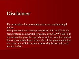 Disclaimer
The material in this presentation does not constitute legal
advice.
This presentation has been produced by Val Antoff and has
been prepared as general information about LAW 9000. It is
not intended to provide legal advice and, as such, the content
does not constitute legal advice. Use of this presentation does
not create any solicitor-client relationship between the user
and the author.
 