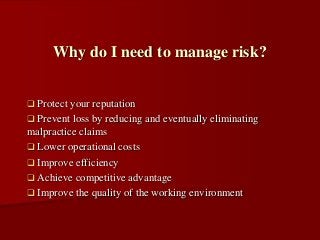  Protect your reputation
 Prevent loss by reducing and eventually eliminating
malpractice claims
 Lower operational costs
 Improve efficiency
 Achieve competitive advantage
 Improve the quality of the working environment
Why do I need to manage risk?
 