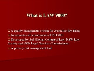  A quality management system for Australian law firms
 Incorporates all requirements of ISO 9001
 Developed by SAI Global, College of Law, NSW Law
Society and NSW Legal Services Commissioner
 A primary risk management tool
What is LAW 9000?
 