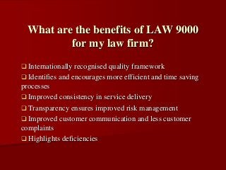  Internationally recognised quality framework
 Identifies and encourages more efficient and time saving
processes
 Improved consistency in service delivery
 Transparency ensures improved risk management
 Improved customer communication and less customer
complaints
 Highlights deficiencies
What are the benefits of LAW 9000
for my law firm?
 