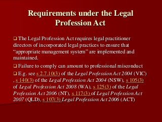  The Legal Profession Act requires legal practitioner
directors of incorporated legal practices to ensure that
“appropriate management system” are implemented and
maintained.
 Failure to comply can amount to professional misconduct
 E.g. see s 2.7.10(3) of the Legal Profession Act 2004 (VIC)
, s 140(3) of the Legal Profession Act 2004 (NSW), s 105(3)
of Legal Profession Act 2008 (WA), s 125(3) of the Legal
Profession Act 2006 (NT), s 117(3) of Legal Profession Act
2007 (QLD), s 107(3) Legal Profession Act 2006 (ACT)
Requirements under the Legal
Profession Act
 