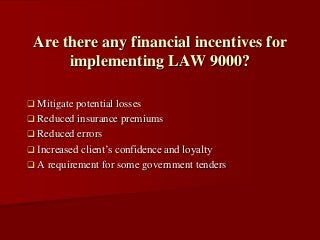  Mitigate potential losses
 Reduced insurance premiums
 Reduced errors
 Increased client’s confidence and loyalty
 A requirement for some government tenders
Are there any financial incentives for
implementing LAW 9000?
 