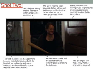 Shot Two:

The fast pace editing
creates a sense of
action, gripping the
audience.

This „bad‟ character has the upper hand
because he is better equipped with the
baseball bat making the victim and
underdog who is unable to fight back
because he is being defeated.

The guy is wearing black
coloured clothes with an evil
looking grin highlighting that
he is a villain set out to
destroy the happy family.

As soon as he comes into
the scene the music
instantly goes up shocking
the audience.

At this point loud fast
moving music begins to play
creating suspense and
moving the action that is
taking place.

The low angled shot
helps imply that the
character is powerful.

 
