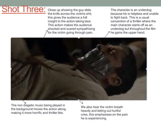 Shot Three:

Close up showing the guy slide
the knife across the victims shit,
this gives the audience a full
insight to the action taking lace.
This action makes the audience
shocked and scared sympathising
for the victim going through pain.

The non diagetic music being played in
the background moves the action along,
making it more horrific and thriller like.

The character is an underdog
because he is helpless and unable
to fight back. This is a usual
convention of a thriller where the
main character starts off as an
underdog but throughout the film
he gains the upper hand.

We also hear the victim breath
heavily and letting out hurtful
cries, this emphasises on the pain
he is experiencing.

 
