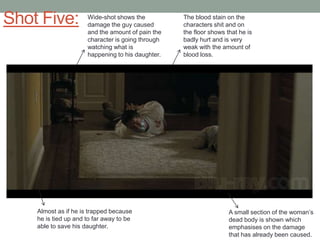 Shot Five:

Wide-shot shows the
damage the guy caused
and the amount of pain the
character is going through
watching what is
happening to his daughter.

Almost as if he is trapped because
he is tied up and to far away to be
able to save his daughter.

The blood stain on the
characters shit and on
the floor shows that he is
badly hurt and is very
weak with the amount of
blood loss.

A small section of the woman‟s
dead body is shown which
emphasises on the damage
that has already been caused.

 