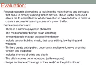Evaluation:
Product research allowed me to look into the main themes and concepts
that occur in already excising thriller movies. This is useful because it
allows me to understand of what conventions I have to follow in order to
create a successful opening scene of my own thriller.
Some conventions are:
• There is a criminal/psychotic character
• The main character beings as an underdog
• Innocent people that get dragged into danger
• Include tension building music, fast pace editing, low lighting and
weapons
• Thrillers create anticipation, uncertainty, excitement, nerve wrecking
tension and suspense
• Includes themes of crime and death
• The villain comes better equipped (with weapons)
• Keeps audience at „the edge of their seats‟ as the plot builds up.

 