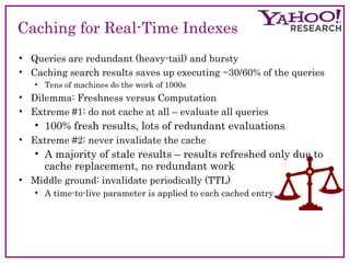 Caching for Real-Time Indexes 
• Queries are redundant (heavy-tail) and bursty 
• Caching search results saves up executing ~30/60% of the queries 
• Tens of machines do the work of 1000s 
• Dilemma: Freshness versus Computation 
• Extreme #1: do not cache at all – evaluate all queries 
• 100% fresh results, lots of redundant evaluations 
• Extreme #2: never invalidate the cache 
• A majority of stale results – results refreshed only due to 
cache replacement, no redundant work 
• Middle ground: invalidate periodically (TTL) 
• A time-to-live parameter is applied to each cached entry 
 