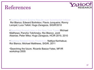 References 
37 
•Caching Search Engine Results over Incremental Indices 
Roi Blanco; Edward Bortnikov; Flavio Junqueira; Ronny 
Lempel; Luca Telloli; Hugo Zaragoza, SIGIR'2010, 
•Searching through time in the New York Times Michael 
Matthews; Pancho Tolchinsky; Roi Blanco; Jordi 
Atserias; Peter Mika; Hugo Zaragoza, HCIR 2010, 2010 
•Ranking Related News Predictions Nattiya Kanhabua; 
Roi Blanco; Michael Matthews, SIGIR, 2011 
•Searching the future. Ricardo Baeza-Yates, MF/IR 
workshop 2005 
