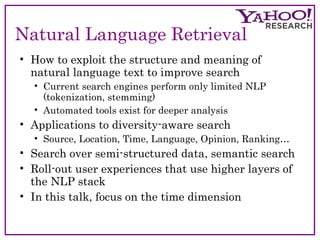 Natural Language Retrieval 
• How to exploit the structure and meaning of 
natural language text to improve search 
• Current search engines perform only limited NLP 
(tokenization, stemming) 
• Automated tools exist for deeper analysis 
• Applications to diversity-aware search 
• Source, Location, Time, Language, Opinion, Ranking… 
• Search over semi-structured data, semantic search 
• Roll-out user experiences that use higher layers of 
the NLP stack 
• In this talk, focus on the time dimension 
 