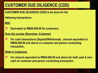 CUSTOMER DUE DILIGENCE (CDD) to be done for the
following transactions:
BDC
 Equivalent to RM20,000.00 for customers.
Over the counter (Branches- Customer)
 For cash transactions (Deposit/Withdrawal) , amount equivalent to
RM50,000.00 and above on customer and person conducting
transaction.
Walk-in Customers
 For amount equivalent to RM50,000.00 and above for both cash & non-
cash on customer and person conducting transaction.
CUSTOMER DUE DILIGENCE (CDD)
 