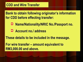 Bank to obtain following originator’s information
for CDD before effecting transfer:
 Name/Nationality/NRIC No./Passport no.
 Account no./ address
These details to be included in the message.
For wire transfer – amount equivalent to
RM3,000.00 and above.
CDD and Wire Transfer
 